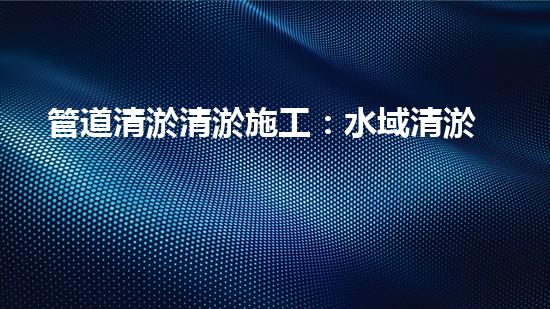 管道清淤清淤施工：水域清淤，刨析以后都市進展中的重要環(huán)保舉措！